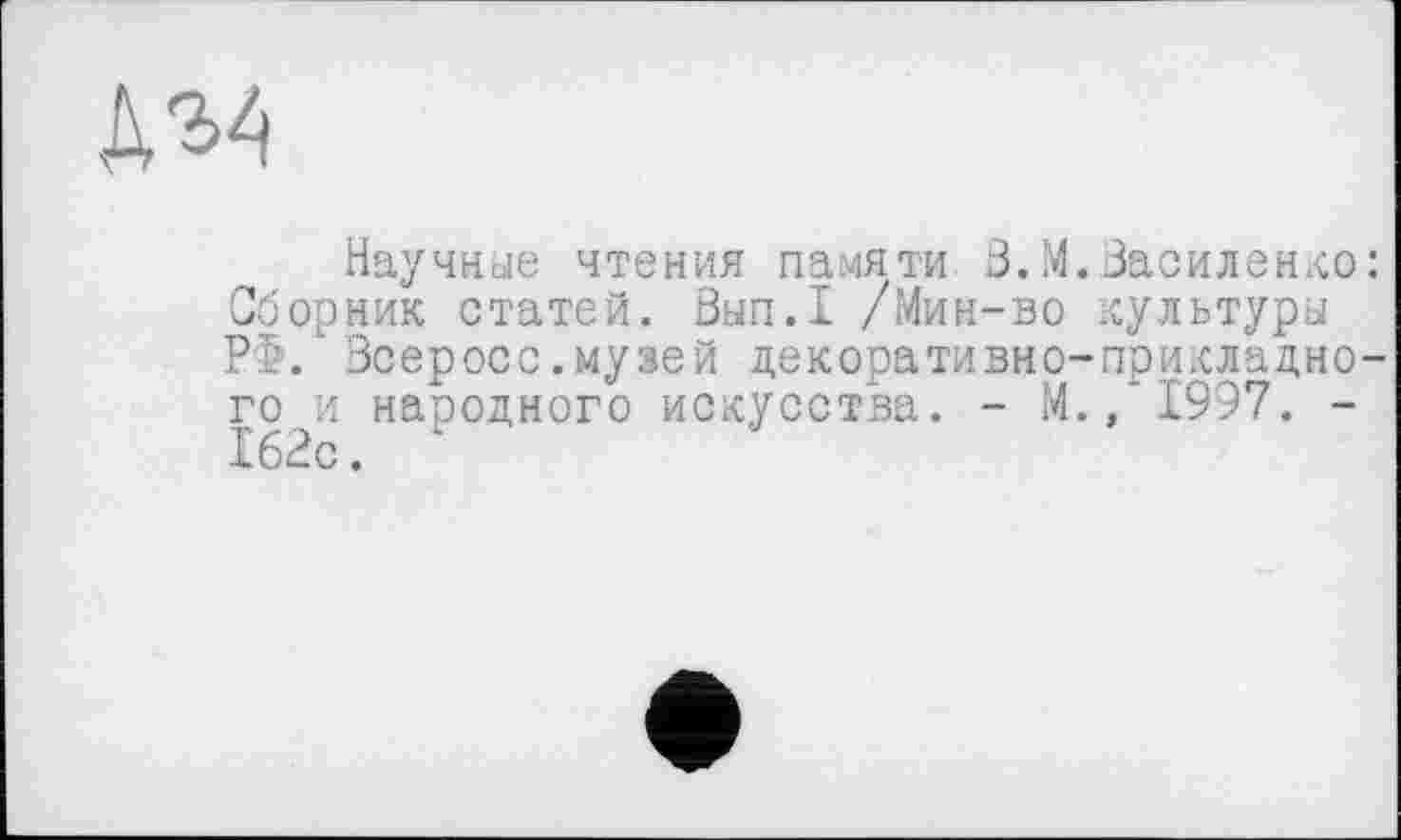 ﻿Научные чтения памяти Ö.М.Василенко: Сборник статей. Вып.1 /Мин-во культуры РФ. Всеросс.музей декоративно-прикладного и народного искусства. - М.,*1997. -162с.